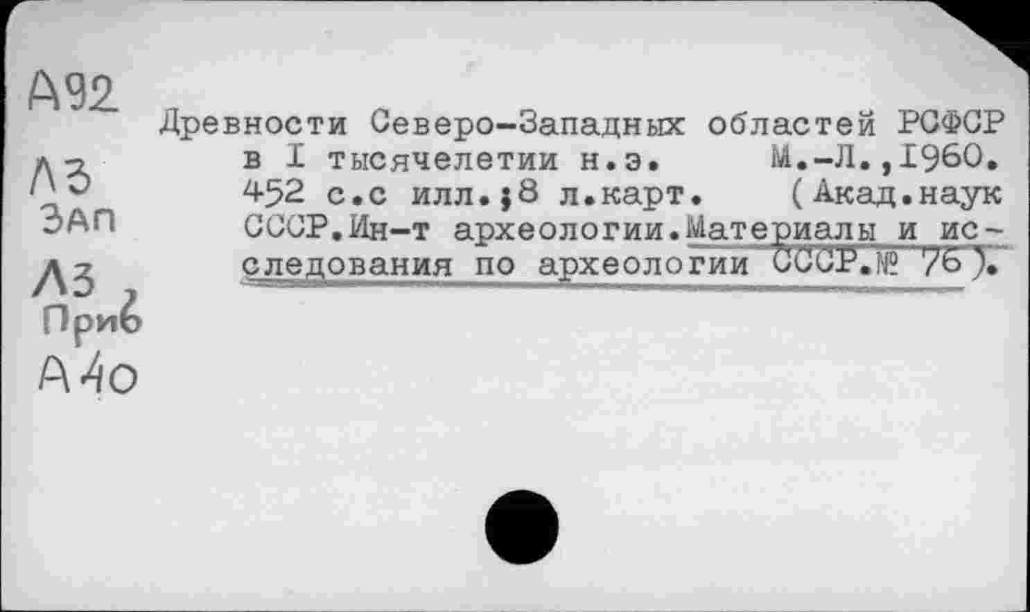 ﻿М2.
ЛЗ Зап
лз , Приб А4о
Древности Северо-Западных областей РСФСР в I тысячелетии н.э.	М.-JI.,I960.
452 с.с илл.}8 л.карт.	(Акад.наук
СССР.Ин-т археологии.Материалы и исследования по археологии CCCP.Ng 76 ).